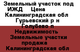 Земельный участок под ИЖД. › Цена ­ 800 000 - Калининградская обл., Гурьевский р-н, Голубево п. Недвижимость » Земельные участки продажа   . Калининградская обл.